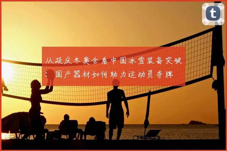 从延庆冬奥会看中国冰雪装备突破：国产器材如何助力运动员夺牌