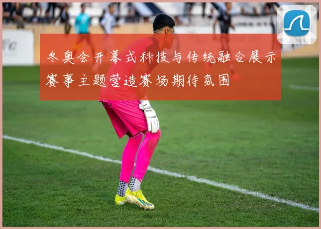 冬奥会开幕式科技与传统融合展示赛事主题营造赛场期待氛围